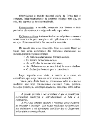 Objetividade: o mundo material existe de forma real e
concreta, independentemente de estarmos olhando para ele, ou
seja, não depende da nossa consciência.
Reducionismo: a matéria, composta por átomos e suas
partículas elementares, é a origem de tudo o que existe.
Epifenomenalismo: todos os fenômenos subjetivos – como a
nossa consciência, por exemplo – são epifenômenos da matéria,
ou seja, efeitos secundários das interações materiais.
De acordo com essa concepção, todas as causas fluem de
baixo para cima, começando das partículas elementares da
matéria, numa hierarquia simples:
 As partículas elementares formam átomos,
 Os átomos formam moléculas,
 As moléculas formam células vivas,
 As células (no caso, os neurônios) formam o cérebro.
 O cérebro (no homem) gera a consciência.
Logo, segundo essa visão, a matéria é a causa da
consciência, que surge como um mero acaso da evolução.
Fazem parte desta linha de pensamento todas as ciências
modernas que hoje consideramos clássicas: física, química,
biologia, psicologia, sociologia, medicina, economia, entre outras.
A grande questão a ser levantada é que o paradigma
mecanicista privilegia a individualidade, a luta e a
competição.
A crise que estamos vivendo é resultado desta maneira
de enxergar e interagir. Tem raízes profundas na submissão
dos indivíduos a um paradigma científico que os fragmenta
até as últimas conseqüências.
 
