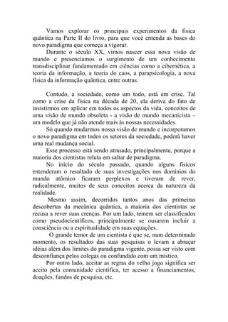 Vamos explorar os principais experimentos da física
quântica na Parte II do livro, para que você entenda as bases do
novo paradigma que começa a vigorar.
Durante o século XX, vimos nascer essa nova visão de
mundo e presenciamos o surgimento de um conhecimento
transdisciplinar fundamentado em ciências como a cibernética, a
teoria da informação, a teoria do caos, a parapsicologia, a nova
física da informação quântica, entre outras.
Contudo, a sociedade, como um todo, está em crise. Tal
como a crise da física na década de 20, ela deriva do fato de
insistirmos em aplicar em todos os aspectos da vida, conceitos de
uma visão de mundo obsoleta - a visão de mundo mecanicista –
um modelo que já não atende mais às nossas necessidades.
Só quando mudarmos nossa visão de mundo e incorporamos
o novo paradigma em todos os setores da sociedade, poderá haver
uma real mudança social.
Esse processo está sendo atrasado, principalmente, porque a
maioria dos cientistas reluta em saltar de paradigma.
No início do século passado, quando alguns físicos
entenderam o resultado de suas investigações nos domínios do
mundo atômico ficaram perplexos e tiveram de rever,
radicalmente, muitos de seus conceitos acerca da natureza da
realidade.
Mesmo assim, decorridos tantos anos das primeiras
descobertas da mecânica quântica, a maioria dos cientistas se
recusa a rever suas crenças. Por um lado, temem ser classificados
como pseudocientíficos, principalmente se ousarem incluir a
consciência ou a espiritualidade em suas equações.
O grande temor de um cientista é que se, num determinado
momento, os resultados das suas pesquisas o levam a abraçar
idéias além dos limites do paradigma vigente, possa ser visto com
desconfiança pelos colegas ou confundido com um místico.
Por outro lado, aceitar as regras do velho jogo significa ser
aceito pela comunidade científica, ter acesso a financiamentos,
doações, fundos de pesquisa, etc.
 