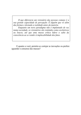 E quanto a você, permite-se cortejar as inovações ou prefere
aguardar o consenso das massas?
O que diferencia um visionário das pessoas comuns é a
sua grande capacidade de percepção. É alguém que vê além
das formas e desnuda a realidade antes da maioria.
Enquanto um novo paradigma não é implantado de vez
numa sociedade, os visionários são rotulados como excêntricos
ou loucos, até que uma massa crítica lidere o salto da
consciência ao se render à implacabilidade dos fatos.
 