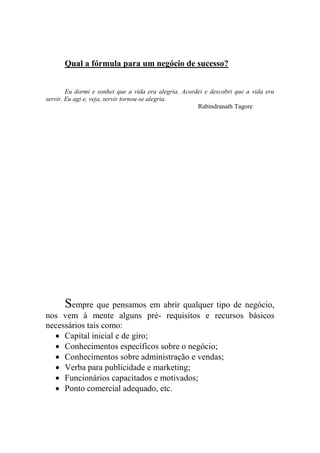 Qual a fórmula para um negócio de sucesso?
Eu dormi e sonhei que a vida era alegria. Acordei e descobri que a vida era
servir. Eu agi e, veja, servir tornou-se alegria.
Rabindranath Tagore
Sempre que pensamos em abrir qualquer tipo de negócio,
nos vem à mente alguns pré- requisitos e recursos básicos
necessários tais como:
 Capital inicial e de giro;
 Conhecimentos específicos sobre o negócio;
 Conhecimentos sobre administração e vendas;
 Verba para publicidade e marketing;
 Funcionários capacitados e motivados;
 Ponto comercial adequado, etc.
 