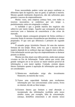 Essas necessidades podem variar um pouco conforme os
diferentes tipos de negócios, mas no geral, se aplicam à maioria.
Mesmo quando totalmente disponíveis, não são suficientes para
garantir o sucesso do empreendimento.
Muitas vezes, uma empresa começa bem, com todos os
recursos necessários; se estabelece por um tempo e,
paulatinamente, entra em estagnação e colapso.
A realidade é que a grande maioria dos negócios não
sobrevive por muito tempo. Aqueles que conseguem tal proeza
convivem com o fantasma da concorrência e das crises do
mercado.
Somente alguns conseguem prosperar de forma contínua e
crescente frente às mesmas circunstâncias que derrubam os menos
preparados. O que será que diferencia o primeiro do segundo
grupo?
O armador grego Aristóteles Onassis foi uma das maiores
fortunas do seu tempo. Disse, certa vez, que o sucesso de um
negócio depende de se conhecer algo que ninguém mais conhece.
Uma informação secreta que faça seu empreendimento se destacar
perante os demais.
Mesmo nos dias atuais essa idéia persiste, ainda mais porque
vivemos na Era da Informação. Todos sabem que existe uma
grande vantagem em se ter acesso ao maior número possível de
informações e com maior rapidez. Contudo, existem alguns
fatores limitantes quanto à aquisição de informações que devem
ser considerados:
1) Manter-nos atualizados exige alto investimento
financeiro, na maioria das vezes;
2) Temos uma capacidade limitada para recebermos
informações por vias convencionais como cursos, livros
ou internet, devido ao fator tempo;
3) Existem fatores que limitam a total absorção e
incorporação das informações recebidas pelo nosso
cérebro como, por exemplo, falta de concentração,
cansaço, distúrbios emocionais e até mesmo nosso
 