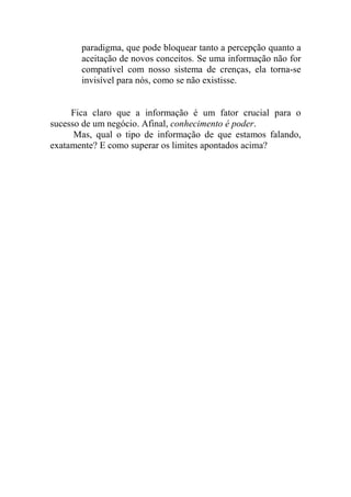 paradigma, que pode bloquear tanto a percepção quanto a
aceitação de novos conceitos. Se uma informação não for
compatível com nosso sistema de crenças, ela torna-se
invisível para nós, como se não existisse.
Fica claro que a informação é um fator crucial para o
sucesso de um negócio. Afinal, conhecimento é poder.
Mas, qual o tipo de informação de que estamos falando,
exatamente? E como superar os limites apontados acima?
 