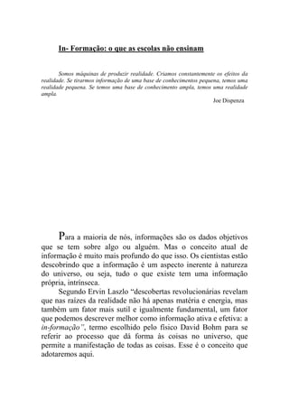 In- Formação: o que as escolas não ensinam
Somos máquinas de produzir realidade. Criamos constantemente os efeitos da
realidade. Se tirarmos informação de uma base de conhecimentos pequena, temos uma
realidade pequena. Se temos uma base de conhecimento ampla, temos uma realidade
ampla.
Joe Dispenza
Para a maioria de nós, informações são os dados objetivos
que se tem sobre algo ou alguém. Mas o conceito atual de
informação é muito mais profundo do que isso. Os cientistas estão
descobrindo que a informação é um aspecto inerente à natureza
do universo, ou seja, tudo o que existe tem uma informação
própria, intrínseca.
Segundo Ervin Laszlo “descobertas revolucionárias revelam
que nas raízes da realidade não há apenas matéria e energia, mas
também um fator mais sutil e igualmente fundamental, um fator
que podemos descrever melhor como informação ativa e efetiva: a
in-formação”, termo escolhido pelo físico David Bohm para se
referir ao processo que dá forma às coisas no universo, que
permite a manifestação de todas as coisas. Esse é o conceito que
adotaremos aqui.
 