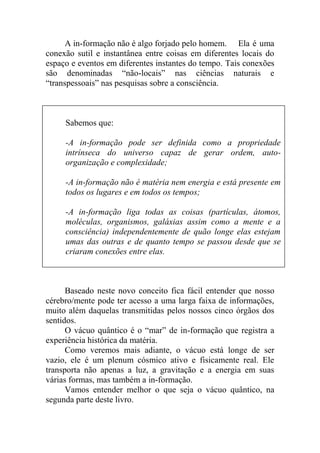 A in-formação não é algo forjado pelo homem. Ela é uma
conexão sutil e instantânea entre coisas em diferentes locais do
espaço e eventos em diferentes instantes do tempo. Tais conexões
são denominadas “não-locais” nas ciências naturais e
“transpessoais” nas pesquisas sobre a consciência.
Baseado neste novo conceito fica fácil entender que nosso
cérebro/mente pode ter acesso a uma larga faixa de informações,
muito além daquelas transmitidas pelos nossos cinco órgãos dos
sentidos.
O vácuo quântico é o “mar” de in-formação que registra a
experiência histórica da matéria.
Como veremos mais adiante, o vácuo está longe de ser
vazio, ele é um plenum cósmico ativo e fisicamente real. Ele
transporta não apenas a luz, a gravitação e a energia em suas
várias formas, mas também a in-formação.
Vamos entender melhor o que seja o vácuo quântico, na
segunda parte deste livro.
Sabemos que:
-A in-formação pode ser definida como a propriedade
intrínseca do universo capaz de gerar ordem, auto-
organização e complexidade;
-A in-formação não é matéria nem energia e está presente em
todos os lugares e em todos os tempos;
-A in-formação liga todas as coisas (partículas, átomos,
moléculas, organismos, galáxias assim como a mente e a
consciência) independentemente de quão longe elas estejam
umas das outras e de quanto tempo se passou desde que se
criaram conexões entre elas.
 