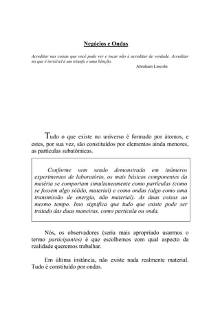 Negócios e Ondas
Acreditar nas coisas que você pode ver e tocar não é acreditar de verdade. Acreditar
no que é invisível é um triunfo e uma bênção.
Abraham Lincoln
Tudo o que existe no universo é formado por átomos, e
estes, por sua vez, são constituídos por elementos ainda menores,
as partículas subatômicas.
Nós, os observadores (seria mais apropriado usarmos o
termo participantes) é que escolhemos com qual aspecto da
realidade queremos trabalhar.
Em última instância, não existe nada realmente material.
Tudo é constituído por ondas.
Conforme vem sendo demonstrado em inúmeros
experimentos de laboratório, os mais básicos componentes da
matéria se comportam simultaneamente como partículas (como
se fossem algo sólido, material) e como ondas (algo como uma
transmissão de energia, não material). As duas coisas ao
mesmo tempo. Isso significa que tudo que existe pode ser
tratado das duas maneiras, como partícula ou onda.
 