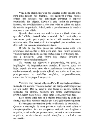 Você pode argumentar que não enxerga ondas quando olha
para uma parede, por exemplo. Isso acontece porque nossos
órgãos dos sentidos não conseguem perceber o aspecto
ondulatório dos objetos. Devido a esse limite da percepção
humana, nos condicionamos a crer que todas as coisas são feitas
de matéria ou partícula. Afinal, tudo o que chamamos de matéria
nos parece bem sólido...
Quando observamos uma cadeira, temos a ilusão visual de
que ela é sólida e imóvel. Mas na verdade ela é constituída, em
sua maior parte, por espaço vazio e está movimentando-se
minimamente. Um movimento imperceptível para os olhos, mas
detectado por instrumentos ultra-sensíveis.
O fato de que tudo possa ser tratado como onda tem
profundas implicações e fará com que, num futuro próximo,
vejamos tremendas modificações em tudo que o ser humano faz.
Isso é inevitável. Lutar contra isso apenas atrasará o
desenvolvimento da humanidade.
No tocante aos negócios e prosperidade, em geral, as
implicações são impressionantes também. É incrível como até
hoje, depois de cem anos de experimentos científicos, esse
conhecimento não esteja sendo aplicado em todas as áreas, mas
principalmente no trabalho, negócios, empreendimentos,
entrevistas de emprego, finanças, etc.
Veremos com mais detalhes na Parte II, que toda a matéria é
formada por átomos. Todo átomo tem um campo eletromagnético
ao seu redor. Daí se conclui que todas as coisas, também
formadas por átomos, possuem um campo eletromagnético
próprio, sejam elas objetos, locais, seres vivos, empresas, tudo.
Esse campo atrai para si a mesma freqüência de onda que
emite, e tudo isso pode ser medido em Hertz (ciclos por segundo).
Esse magnetismo também pode ser chamado de emanação.
Quando a emanação de uma pessoa é positiva atrai coisas e
situações positivas. Se o seu campo está emitindo uma freqüência
negativa, ocasionada por pensamentos, emoções ou sentimentos
negativos, inevitavelmente atrairá situações e resultados do
mesmo tipo.
 