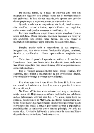 Da mesma forma, se o local da empresa está com um
magnetismo negativo, seja porque razão for o empreendimento
terá problemas. Se isso não for mudado, será apenas uma questão
de tempo para que o negócio torne-se totalmente inviável.
Quando mudamos o magnetismo do local, imediatamente
são atraídos novos clientes, oportunidades de negócios,
colaboradores adequados às nossas necessidades, etc.
Fazemos escolhas o tempo todo e nossas escolhas criam a
nossa realidade. Dessa maneira, podemos negativar ou positivar
um ambiente, um objeto, uma pessoa, ou seja, mudar o
magnetismo de qualquer coisa conforme nossas necessidades.
Imagine mudar todo o magnetismo de sua empresa...
Imagine você, seus sócios e seus funcionários alegres, otimistas,
focados e equilibrados... Novas oportunidades surgindo sem
parar...
Tudo isso é possível quando se utiliza a Ressonância
Harmônica. Com essa ferramenta, transfere-se uma onda com
freqüência específica para cada situação, alterando positivamente
o magnetismo local.
Isso é relatado constantemente pelos nossos clientes. Por
exemplo, após mudar o magnetismo de um profissional liberal,
seu consultório começa a receber novos clientes.
Está claro que isso é pura física. Na Parte II do livro você
encontrará os fundamentos científicos que nos permite fazer esse
tipo de afirmação.
Na Idade Média isso seria tratado como magia, ocultismo,
misticismo e etc. Hoje, na era da ciência onde todos têm celulares,
rádios, televisores, internet sem fio, GPS, usam passe livre no
pedágio, bilhete único no Metrô, etc., aceitamos normalmente que
todas essas maravilhas tecnológicas sejam possíveis porque usam
o princípio das ondas. Contudo, precisamos aceitar e expandir as
possibilidades de aplicação desse mesmo princípio em tudo na
nossa vida. A criação deliberada e consciente da nossa realidade
depende da aceitação desse fato incontestável.
 