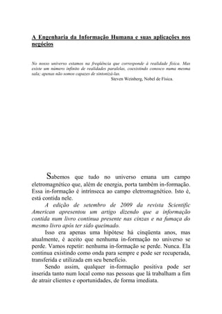 A Engenharia da Informação Humana e suas aplicações nos
negócios
No nosso universo estamos na freqüência que corresponde à realidade física. Mas
existe um número infinito de realidades paralelas, coexistindo conosco numa mesma
sala; apenas não somos capazes de sintonizá-las.
Steven Weinberg, Nobel de Física.
Sabemos que tudo no universo emana um campo
eletromagnético que, além de energia, porta também in-formação.
Essa in-formação é intrínseca ao campo eletromagnético. Isto é,
está contida nele.
A edição de setembro de 2009 da revista Scientific
American apresentou um artigo dizendo que a informação
contida num livro continua presente nas cinzas e na fumaça do
mesmo livro após ter sido queimado.
Isso era apenas uma hipótese há cinqüenta anos, mas
atualmente, é aceito que nenhuma in-formação no universo se
perde. Vamos repetir: nenhuma in-formação se perde. Nunca. Ela
continua existindo como onda para sempre e pode ser recuperada,
transferida e utilizada em seu benefício.
Sendo assim, qualquer in-formação positiva pode ser
inserida tanto num local como nas pessoas que lá trabalham a fim
de atrair clientes e oportunidades, de forma imediata.
 