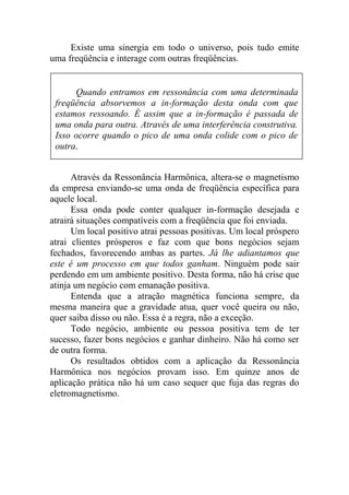 Existe uma sinergia em todo o universo, pois tudo emite
uma freqüência e interage com outras freqüências.
Através da Ressonância Harmônica, altera-se o magnetismo
da empresa enviando-se uma onda de freqüência específica para
aquele local.
Essa onda pode conter qualquer in-formação desejada e
atrairá situações compatíveis com a freqüência que foi enviada.
Um local positivo atrai pessoas positivas. Um local próspero
atrai clientes prósperos e faz com que bons negócios sejam
fechados, favorecendo ambas as partes. Já lhe adiantamos que
este é um processo em que todos ganham. Ninguém pode sair
perdendo em um ambiente positivo. Desta forma, não há crise que
atinja um negócio com emanação positiva.
Entenda que a atração magnética funciona sempre, da
mesma maneira que a gravidade atua, quer você queira ou não,
quer saiba disso ou não. Essa é a regra, não a exceção.
Todo negócio, ambiente ou pessoa positiva tem de ter
sucesso, fazer bons negócios e ganhar dinheiro. Não há como ser
de outra forma.
Os resultados obtidos com a aplicação da Ressonância
Harmônica nos negócios provam isso. Em quinze anos de
aplicação prática não há um caso sequer que fuja das regras do
eletromagnetismo.
Quando entramos em ressonância com uma determinada
freqüência absorvemos a in-formação desta onda com que
estamos ressoando. É assim que a in-formação é passada de
uma onda para outra. Através de uma interferência construtiva.
Isso ocorre quando o pico de uma onda colide com o pico de
outra.
 