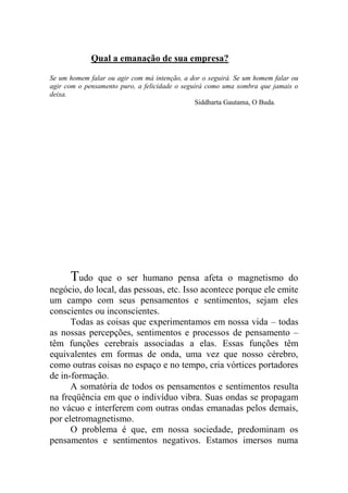 Qual a emanação de sua empresa?
Se um homem falar ou agir com má intenção, a dor o seguirá. Se um homem falar ou
agir com o pensamento puro, a felicidade o seguirá como uma sombra que jamais o
deixa.
Siddharta Gautama, O Buda.
Tudo que o ser humano pensa afeta o magnetismo do
negócio, do local, das pessoas, etc. Isso acontece porque ele emite
um campo com seus pensamentos e sentimentos, sejam eles
conscientes ou inconscientes.
Todas as coisas que experimentamos em nossa vida – todas
as nossas percepções, sentimentos e processos de pensamento –
têm funções cerebrais associadas a elas. Essas funções têm
equivalentes em formas de onda, uma vez que nosso cérebro,
como outras coisas no espaço e no tempo, cria vórtices portadores
de in-formação.
A somatória de todos os pensamentos e sentimentos resulta
na freqüência em que o indivíduo vibra. Suas ondas se propagam
no vácuo e interferem com outras ondas emanadas pelos demais,
por eletromagnetismo.
O problema é que, em nossa sociedade, predominam os
pensamentos e sentimentos negativos. Estamos imersos numa
 