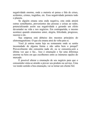 negatividade enorme, onde a maioria só pensa e fala de crises,
acidentes, crimes, tragédias, etc. Essa negatividade permeia todo
o planeta.
Se alguém emana uma onda negativa, esta onda atrairá
outras semelhantes, provenientes das pessoas e coisas ao redor,
potencializando assim sua negatividade e gerando um efeito
devastador na vida e nos negócios. Em contrapartida, o mesmo
acontece quando emanamos amor, alegria, felicidade, progresso,
sucesso e etc.
Sua empresa está debaixo dos mesmos princípios do
eletromagnetismo. O que ela emana atrai de volta para si.
Você já entrou numa loja ou restaurante onde se sentiu
incomodado de alguma forma e não sabia bem o porquê?
Provavelmente não consumiu nada ali, ou se consumiu,será a
última vez que o faz... Isso é emanação e faz uma diferença
enorme na hora em que escolhemos entre as inúmeras opções do
mercado.
É possível alterar a emanação de seu negócio para que o
consumidor sinta-se atraído a provar seu produto ou serviço. Uma
vez tendo sentido a boa emanação, vai se tornar um cliente fiel.
 