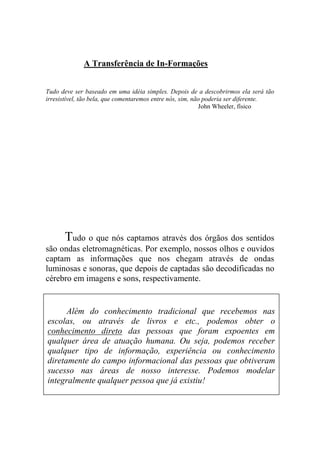 A Transferência de In-Formações
Tudo deve ser baseado em uma idéia simples. Depois de a descobrirmos ela será tão
irresistível, tão bela, que comentaremos entre nós, sim, não poderia ser diferente.
John Wheeler, físico
Tudo o que nós captamos através dos órgãos dos sentidos
são ondas eletromagnéticas. Por exemplo, nossos olhos e ouvidos
captam as informações que nos chegam através de ondas
luminosas e sonoras, que depois de captadas são decodificadas no
cérebro em imagens e sons, respectivamente.
Além do conhecimento tradicional que recebemos nas
escolas, ou através de livros e etc., podemos obter o
conhecimento direto das pessoas que foram expoentes em
qualquer área de atuação humana. Ou seja, podemos receber
qualquer tipo de informação, experiência ou conhecimento
diretamente do campo informacional das pessoas que obtiveram
sucesso nas áreas de nosso interesse. Podemos modelar
integralmente qualquer pessoa que já existiu!
 