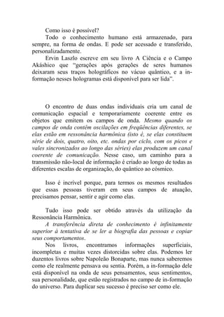 Como isso é possível?
Todo o conhecimento humano está armazenado, para
sempre, na forma de ondas. E pode ser acessado e transferido,
personalizadamente.
Ervin Laszlo escreve em seu livro A Ciência e o Campo
Akáshico que “gerações após gerações de seres humanos
deixaram seus traços holográficos no vácuo quântico, e a in-
formação nesses hologramas está disponível para ser lida”.
O encontro de duas ondas individuais cria um canal de
comunicação espacial e temporariamente coerente entre os
objetos que emitem os campos de onda. Mesmo quando os
campos de onda contêm oscilações em freqüências diferentes, se
elas estão em ressonância harmônica (isto é, se elas constituem
série de dois, quatro, oito, etc. ondas por ciclo, com os picos e
vales sincronizados ao longo das séries) elas produzem um canal
coerente de comunicação. Nesse caso, um caminho para a
transmissão não-local de informação é criado ao longo de todas as
diferentes escalas de organização, do quântico ao cósmico.
Isso é incrível porque, para termos os mesmos resultados
que essas pessoas tiveram em seus campos de atuação,
precisamos pensar, sentir e agir como elas.
Tudo isso pode ser obtido através da utilização da
Ressonância Harmônica.
A transferência direta de conhecimento é infinitamente
superior à tentativa de se ler a biografia das pessoas e copiar
seus comportamentos.
Nos livros, encontramos informações superficiais,
incompletas e muitas vezes distorcidas sobre elas. Podemos ler
duzentos livros sobre Napoleão Bonaparte, mas nunca saberemos
como ele realmente pensava ou sentia. Porém, a in-formação dele
está disponível na onda de seus pensamentos, seus sentimentos,
sua personalidade, que estão registrados no campo de in-formação
do universo. Para duplicar seu sucesso é preciso ser como ele.
 