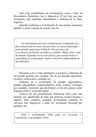Sem uma transferência de in-formação, como é feita na
Ressonância Harmônica isso é impossível. É por isso que essa
ferramenta está mudando radicalmente a maneira de se fazer
negócios.
Quando recebemos a in-formação de uma pessoa, passamos
também a sentir e pensar de acordo com ela.
Passamos a ter a visão estratégica, a coragem, a liderança de
um grande general, por exemplo. Ou de um grande empresário,
inventor, comerciante, cientista, etc.
Podemos ter a in-formação de grandes negociadores,
grandes planejadores, empreendedores como Andrew Carnegie,
por exemplo. Escritores que decifraram as leis do sucesso como
Napoleon Hill. E assim por diante.
Trata-se de um procedimento totalmente ético, pois não
estamos nos apoderando de nada que pertença exclusivamente a
alguém. Pelo contrário, qualquer in-formação existente no
universo está disponível e pode ser livremente acessada por
qualquer um.
Tudo é in-formação. Tudo pode ser acessado e
transferido, sem qualquer limite.
Ao assimilamos um novo conhecimento in-formado esse
fica armazenado no nosso inconsciente e à nossa disposição
para quando quisermos utilizá-lo. Isso provoca um
crescimento acelerado em todos os sentidos. Muda nossa visão
de mundo. Expande nossa consciência, pois quanto maior a
quantidade de in-formação, maior o nível de complexidade de
um indivíduo.
 