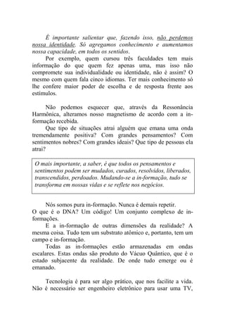 É importante salientar que, fazendo isso, não perdemos
nossa identidade. Só agregamos conhecimento e aumentamos
nossa capacidade, em todos os sentidos.
Por exemplo, quem cursou três faculdades tem mais
informação do que quem fez apenas uma, mas isso não
compromete sua individualidade ou identidade, não é assim? O
mesmo com quem fala cinco idiomas. Ter mais conhecimento só
lhe confere maior poder de escolha e de resposta frente aos
estímulos.
Não podemos esquecer que, através da Ressonância
Harmônica, alteramos nosso magnetismo de acordo com a in-
formação recebida.
Que tipo de situações atrai alguém que emana uma onda
tremendamente positiva? Com grandes pensamentos? Com
sentimentos nobres? Com grandes ideais? Que tipo de pessoas ela
atrai?
Nós somos pura in-formação. Nunca é demais repetir.
O que é o DNA? Um código! Um conjunto complexo de in-
formações.
E a in-formação de outras dimensões da realidade? A
mesma coisa. Tudo tem um substrato atômico e, portanto, tem um
campo e in-formação.
Todas as in-formações estão armazenadas em ondas
escalares. Estas ondas são produto do Vácuo Quântico, que é o
estado subjacente da realidade. De onde tudo emerge ou é
emanado.
Tecnologia é para ser algo prático, que nos facilite a vida.
Não é necessário ser engenheiro eletrônico para usar uma TV,
O mais importante, a saber, é que todos os pensamentos e
sentimentos podem ser mudados, curados, resolvidos, liberados,
transcendidos, perdoados. Mudando-se a in-formação, tudo se
transforma em nossas vidas e se reflete nos negócios.
 