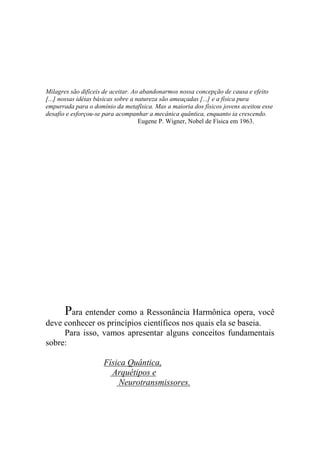 Milagres são difíceis de aceitar. Ao abandonarmos nossa concepção de causa e efeito
[...] nossas idéias básicas sobre a natureza são ameaçadas [...] e a física pura
empurrada para o domínio da metafísica. Mas a maioria dos físicos jovens aceitou esse
desafio e esforçou-se para acompanhar a mecânica quântica, enquanto ia crescendo.
Eugene P. Wigner, Nobel de Física em 1963.
Para entender como a Ressonância Harmônica opera, você
deve conhecer os princípios científicos nos quais ela se baseia.
Para isso, vamos apresentar alguns conceitos fundamentais
sobre:
Física Quântica,
Arquétipos e
Neurotransmissores.
 