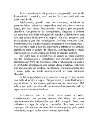 Esse conhecimento vai garantir a compreensão, não só da
Ressonância Harmônica, mas também de como você cria sua
própria realidade.
Infelizmente, grande parte dos cientistas, incluindo os
próprios físicos, reluta em compartilhar essas descobertas com os
leigos, por duas razões fundamentais. Em parte, por arrogância
científica. Apropriam-se do conhecimento, chegando a zombar
das tentativas de se dar aplicação aos achados de laboratório, que
não seja aquela ditada por eles próprios. Ou seja, podemos usar
física quântica com fins tecnológicos (telefones celulares, GPS,
transistores, etc.) e militares (armas nucleares e eletromagnéticas).
Mas torcem o nariz e não nos autorizam a extrapolar os achados
científicos para o campo da filosofia, espiritualidade e muito
menos a aplicá-los de forma a dar poder ao cidadão comum.
Por outro lado, as descobertas no campo da física quântica
são tão espetaculares e impactantes que obrigam os próprios
cientistas a reverem sua concepção sobre a natureza da realidade e
as profundas implicações que advém desta mudança. Sabemos
que, mesmo para um cientista, que deveria ter a mente aberta para
o novo, pode ser muito desconfortável ter suas estruturas
abaladas.
Saltar de paradigma exige coragem e um preço que muitos
não estão dispostos a pagar. Sendo assim, é mais fácil virar a
página diante de um assunto polêmico do que arriscar-se. Mal
sabem que, sobre as ruínas de um castelo desmoronado pode se
erguer um arranha-céu fabuloso...
Acreditamos que a ciência deva servir a todos,
indistintamente. As pessoas comuns têm direito de tomar
conhecimento das informações que virão a seguir, fazer suas
reflexões e chegar às próprias conclusões. Sem isso, andarão
capengas pelo mundo, ao sabor dos ventos soprados pelo poder
dominante, ao qual muito interessa nossa ignorância.
 