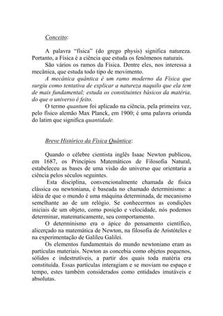 Conceito:
A palavra “física” (do grego physis) significa natureza.
Portanto, a Física é a ciência que estuda os fenômenos naturais.
São vários os ramos da Física. Dentre eles, nos interessa a
mecânica, que estuda todo tipo de movimento.
A mecânica quântica é um ramo moderno da Física que
surgiu como tentativa de explicar a natureza naquilo que ela tem
de mais fundamental; estuda os constituintes básicos da matéria,
do que o universo é feito.
O termo quantum foi aplicado na ciência, pela primeira vez,
pelo físico alemão Max Planck, em 1900; é uma palavra oriunda
do latim que significa quantidade.
Breve Histórico da Física Quântica:
Quando o célebre cientista inglês Isaac Newton publicou,
em 1687, os Princípios Matemáticos de Filosofia Natural,
estabeleceu as bases de uma visão do universo que orientaria a
ciência pelos séculos seguintes.
Esta disciplina, convencionalmente chamada de física
clássica ou newtoniana, é baseada no chamado determinismo: a
idéia de que o mundo é uma máquina determinada, de mecanismo
semelhante ao de um relógio. Se conhecermos as condições
iniciais de um objeto, como posição e velocidade, nós podemos
determinar, matematicamente, seu comportamento.
O determinismo era o ápice do pensamento científico,
alicerçado na matemática de Newton, na filosofia de Aristóteles e
na experimentação de Galileu Galilei.
Os elementos fundamentais do mundo newtoniano eram as
partículas materiais. Newton as concebia como objetos pequenos,
sólidos e indestrutíveis, a partir dos quais toda matéria era
constituída. Essas partículas interagiam e se moviam no espaço e
tempo, estes também considerados como entidades imutáveis e
absolutas.
 