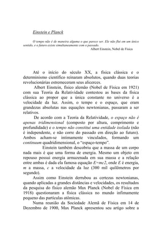 Einstein e Planck
O tempo não é de maneira alguma o que parece ser. Ele não flui em um único
sentido, e o futuro existe simultaneamente com o passado.
Albert Einstein, Nobel de Física
Até o início do século XX, a física clássica e o
determinismo científico reinaram absolutos, quando duas teorias
revolucionárias estremeceram seus alicerces.
Albert Einstein, físico alemão (Nobel de Física em 1921)
com sua Teoria da Relatividade contestou as bases da física
clássica ao propor que a única constante no universo é a
velocidade da luz. Assim, o tempo e o espaço, que eram
grandezas absolutas nas equações newtonianas, passaram a ser
relativos.
De acordo com a Teoria da Relatividade, o espaço não é
apenas tridimensional (composto por altura, comprimento e
profundidade) e o tempo não constitui uma entidade isolada (não
é independente, e não corre do passado em direção ao futuro).
Ambos acham-se intimamente vinculados, formando um
continuum quadridimensional, o “espaço-tempo”.
Einstein também descobriu que a massa de um corpo
nada mais é que uma forma de energia. Mesmo um objeto em
repouso possui energia armazenada em sua massa e a relação
entre ambas é dada ela famosa equação E=mc2, onde E é energia,
m a massa, c a velocidade da luz (300 mil quilômetros por
segundo).
Assim como Einstein derrubou as certezas newtonianas,
quando aplicadas a grandes distâncias e velocidades, os resultados
da pesquisa do físico alemão Max Planck (Nobel de Física em
1918) questionaram a física clássica no mundo infimamente
pequeno das partículas atômicas.
Numa reunião da Sociedade Alemã de Física em 14 de
Dezembro de 1900, Max Planck apresentou seu artigo sobre a
 