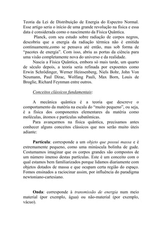 Teoria da Lei de Distribuição de Energia do Espectro Normal.
Esse artigo seria o início de uma grande revolução na física e essa
data é considerada como o nascimento da Física Quântica.
Planck, com seu estudo sobre radiação de corpos negros,
descobriu que a energia da radiação térmica não é emitida
continuamente,como se pensava até então, mas sob forma de
“pacotes de energia”. Com isso, abriu as portas da ciência para
uma visão completamente nova do universo e da realidade.
Nascia a Física Quântica, embora só mais tarde, um quarto
de século depois, a teoria seria refinada por expoentes como
Erwin Schrödinger, Werner Heinsenberg, Niels Bohr, John Von
Neumann, Paul Dirac, Wolfang Pauli, Max Born, Louis de
Broglie, Richard Feynman entre outros.
Conceitos clássicos fundamentais:
A mecânica quântica é a teoria que descreve o
comportamento da matéria na escala do “muito pequeno”, ou seja,
é a física dos componentes elementares da matéria como
moléculas, átomos e partículas subatômicas.
Para avançarmos na física quântica, precisamos antes
conhecer alguns conceitos clássicos que nos serão muito úteis
adiante:
Partícula: corresponde a um objeto que possui massa e é
extremamente pequeno, como uma minúscula bolinha de gude.
Costumamos imaginar que os corpos grandes são compostos de
um número imenso destas partículas. Este é um conceito com o
qual estamos bem familiarizados porque lidamos diariamente com
objetos dotados de massa e que ocupam certa região do espaço.
Fomos ensinados a raciocinar assim, por influência do paradigma
newtoniano-cartesiano.
Onda: corresponde à transmissão de energia num meio
material (por exemplo, água) ou não-material (por exemplo,
vácuo).
 