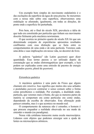 Um exemplo bem simples do movimento ondulatório é o
das oscilações da superfície da água de uma piscina. Se mexermos
com a nossa mão sobre esta superfície, observaremos uma
ondulação se afastando, igualmente, em todas as direções, do
ponto onde a superfície foi perturbada.
Pois bem, até o final do século XIX, prevalecia a idéia de
que tudo era constituído por partículas que tinham seu movimento
descrito fielmente pela mecânica newtoniana.
O que ocorreu no primeiro quarto do século XX foi que um
determinado conjunto de experiências apresentou resultados
conflitantes com essa distinção que se fazia entre os
comportamentos de uma onda e de uma partícula. Veremos cada
uma delas e suas implicações em nossa vida, no decorrer do livro.
A palavra “quântica” (do Latim quantum) quer dizer
quantidade. Esse termo passou a ser utilizado depois da
constatação que as ondas eletromagnéticas (por exemplo, a luz)
podem ser explicadas como uma emissão de pacotes de energia
(chamados quanta, plural de quantum).
Estranheza quântica
A mecânica quântica é uma parte da Física que alguns
chamam não intuitiva. Isso significa que muitos dos seus achados
e postulados parecem contrariar o senso comum sobre a forma
como percebemos a realidade. Por exemplo, a dualidade onda-
partícula, que veremos mais à frente, diz que as menores partes da
matéria se comportam ora como partículas ora como ondas,
dependendo da escolha do observador. Esta afirmação pode
parecer estranha, mas é o que acontece no mundo real.
O comportamento da natureza não é estranho; o homem é
que procura enquadrar a realidade observada no seu modo de
entender o mundo (ou paradigma).
Nossa vida cotidiana transcorre numa escala macroscópica.
Lidamos com objetos que podemos enxergar sem a ajuda de
lentes ou microscópicos atômicos.
 