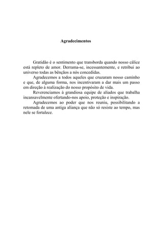 Agradecimentos
Gratidão é o sentimento que transborda quando nosso cálice
está repleto de amor. Derrama-se, incessantemente, e retribui ao
universo todas as bênçãos a nós concedidas.
Agradecemos a todos aqueles que cruzaram nosso caminho
e que, de alguma forma, nos incentivaram a dar mais um passo
em direção à realização do nosso propósito de vida.
Reverenciamos à grandiosa equipe de aliados que trabalha
incansavelmente ofertando-nos apoio, proteção e inspiração.
Agradecemos ao poder que nos reuniu, possibilitando a
retomada de uma antiga aliança que não só resiste ao tempo, mas
nele se fortalece.
 