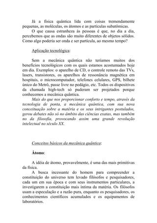 Já a física quântica lida com coisas tremendamente
pequenas, as moléculas, os átomos e as partículas subatômicas.
O que causa estranheza às pessoas é que, no dia a dia,
percebemos que as ondas são muito diferentes de objetos sólidos.
Como algo poderia ser onda e ser partícula, ao mesmo tempo?
Aplicação tecnológica:
Sem a mecânica quântica não teríamos muitos dos
benefícios tecnológicos com os quais estamos acostumados hoje
em dia. Exemplos: o aparelho de CD, o controle remoto das TVs,
lasers, transistores, os aparelhos de ressonância magnética em
hospitais, o microcomputador, telefones celulares, GPS, bilhete
único do Metrô, passe livre no pedágio, etc. Todos os dispositivos
da chamada high-tech só puderam ser projetados porque
conhecemos a mecânica quântica.
Mais do que nos proporcionar conforto e tempo, através da
tecnologia de ponta, a mecânica quântica, com sua nova
conceituação sobre a matéria e os seus intrigantes postulados,
gerou debates não só no âmbito das ciências exatas, mas também
no da filosofia, provocando assim uma grande revolução
intelectual no século XX.
Conceitos básicos da mecânica quântica:
Átomo:
A idéia de átomo, provavelmente, é uma das mais primitivas
da física.
A busca incessante do homem para compreender a
constituição do universo tem levado filósofos e pesquisadores,
cada um em sua época e com seus instrumentos particulares, a
investigarem a constituição mais íntima da matéria. Os filósofos
usam a especulação e a razão pura, enquanto os pesquisadores, os
conhecimentos científicos acumulados e os equipamentos de
laboratórios.
 