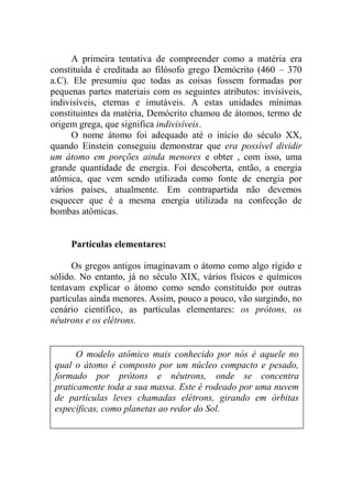 A primeira tentativa de compreender como a matéria era
constituída é creditada ao filósofo grego Demócrito (460 – 370
a.C). Ele presumiu que todas as coisas fossem formadas por
pequenas partes materiais com os seguintes atributos: invisíveis,
indivisíveis, eternas e imutáveis. A estas unidades mínimas
constituintes da matéria, Demócrito chamou de átomos, termo de
origem grega, que significa indivisíveis.
O nome átomo foi adequado até o início do século XX,
quando Einstein conseguiu demonstrar que era possível dividir
um átomo em porções ainda menores e obter , com isso, uma
grande quantidade de energia. Foi descoberta, então, a energia
atômica, que vem sendo utilizada como fonte de energia por
vários países, atualmente. Em contrapartida não devemos
esquecer que é a mesma energia utilizada na confecção de
bombas atômicas.
Partículas elementares:
Os gregos antigos imaginavam o átomo como algo rígido e
sólido. No entanto, já no século XIX, vários físicos e químicos
tentavam explicar o átomo como sendo constituído por outras
partículas ainda menores. Assim, pouco a pouco, vão surgindo, no
cenário científico, as partículas elementares: os prótons, os
nêutrons e os elétrons.
O modelo atômico mais conhecido por nós é aquele no
qual o átomo é composto por um núcleo compacto e pesado,
formado por prótons e nêutrons, onde se concentra
praticamente toda a sua massa. Este é rodeado por uma nuvem
de partículas leves chamadas elétrons, girando em órbitas
específicas, como planetas ao redor do Sol.
 