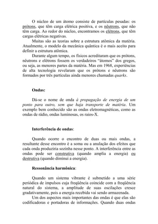 O núcleo de um átomo consiste de partículas pesadas: os
prótons, que têm carga elétrica positiva, e os nêutrons, que não
têm carga. Ao redor do núcleo, encontramos os elétrons, que têm
cargas elétricas negativas.
Muitas são as teorias sobre a estrutura atômica da matéria.
Atualmente, o modelo da mecânica quântica é o mais aceito para
definir a estrutura atômica.
Durante algum tempo, os físicos acreditaram que os prótons,
nêutrons e elétrons fossem os verdadeiros “átomos” dos gregos,
ou seja, as menores partes da matéria. Mas em 1968, experiências
de alta tecnologia revelaram que os prótons e nêutrons são
formados por três partículas ainda menores chamadas quarks.
Ondas:
Dá-se o nome de onda à propagação de energia de um
ponto para outro, sem que haja transporte de matéria. Um
exemplo bem conhecido são as ondas eletromagnéticas, como as
ondas de rádio, ondas luminosas, os raios-X.
Interferência de ondas:
Quando ocorre o encontro de duas ou mais ondas, a
resultante desse encontro é a soma ou a anulação dos efeitos que
cada onda produziria sozinha nesse ponto. A interferência entre as
ondas pode ser construtiva (quando amplia a energia) ou
destrutiva (quando diminui a energia).
Ressonância harmônica:
Quando um sistema vibrante é submetido a uma série
periódica de impulsos cuja freqüência coincide com a freqüência
natural do sistema, a amplitude de suas oscilações cresce
gradativamente, pois a energia recebida vai sendo armazenada.
Um dos aspectos mais importantes das ondas é que elas são
codificadoras e portadoras de informações. Quando duas ondas
 