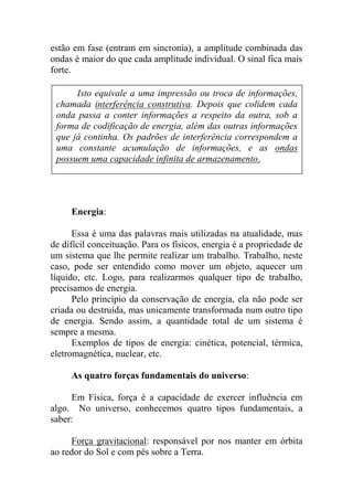 estão em fase (entram em sincronia), a amplitude combinada das
ondas é maior do que cada amplitude individual. O sinal fica mais
forte.
Energia:
Essa é uma das palavras mais utilizadas na atualidade, mas
de difícil conceituação. Para os físicos, energia é a propriedade de
um sistema que lhe permite realizar um trabalho. Trabalho, neste
caso, pode ser entendido como mover um objeto, aquecer um
líquido, etc. Logo, para realizarmos qualquer tipo de trabalho,
precisamos de energia.
Pelo princípio da conservação de energia, ela não pode ser
criada ou destruída, mas unicamente transformada num outro tipo
de energia. Sendo assim, a quantidade total de um sistema é
sempre a mesma.
Exemplos de tipos de energia: cinética, potencial, térmica,
eletromagnética, nuclear, etc.
As quatro forças fundamentais do universo:
Em Física, força é a capacidade de exercer influência em
algo. No universo, conhecemos quatro tipos fundamentais, a
saber:
Força gravitacional: responsável por nos manter em órbita
ao redor do Sol e com pés sobre a Terra.
Isto equivale a uma impressão ou troca de informações,
chamada interferência construtiva. Depois que colidem cada
onda passa a conter informações a respeito da outra, sob a
forma de codificação de energia, além das outras informações
que já continha. Os padrões de interferência correspondem a
uma constante acumulação de informações, e as ondas
possuem uma capacidade infinita de armazenamento.
 