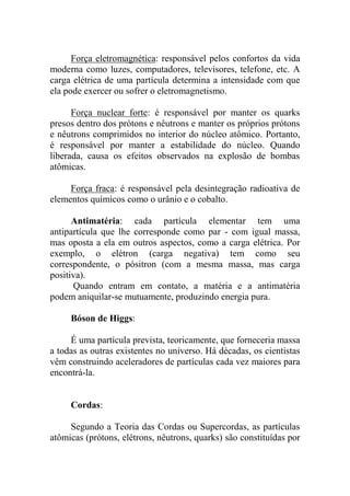 Força eletromagnética: responsável pelos confortos da vida
moderna como luzes, computadores, televisores, telefone, etc. A
carga elétrica de uma partícula determina a intensidade com que
ela pode exercer ou sofrer o eletromagnetismo.
Força nuclear forte: é responsável por manter os quarks
presos dentro dos prótons e nêutrons e manter os próprios prótons
e nêutrons comprimidos no interior do núcleo atômico. Portanto,
é responsável por manter a estabilidade do núcleo. Quando
liberada, causa os efeitos observados na explosão de bombas
atômicas.
Força fraca: é responsável pela desintegração radioativa de
elementos químicos como o urânio e o cobalto.
Antimatéria: cada partícula elementar tem uma
antipartícula que lhe corresponde como par - com igual massa,
mas oposta a ela em outros aspectos, como a carga elétrica. Por
exemplo, o elétron (carga negativa) tem como seu
correspondente, o pósitron (com a mesma massa, mas carga
positiva).
Quando entram em contato, a matéria e a antimatéria
podem aniquilar-se mutuamente, produzindo energia pura.
Bóson de Higgs:
É uma partícula prevista, teoricamente, que forneceria massa
a todas as outras existentes no universo. Há décadas, os cientistas
vêm construindo aceleradores de partículas cada vez maiores para
encontrá-la.
Cordas:
Segundo a Teoria das Cordas ou Supercordas, as partículas
atômicas (prótons, elétrons, nêutrons, quarks) são constituídas por
 