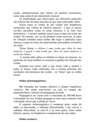 cordas unidimensionais que vibram em padrões ressonantes,
como uma corda de um instrumento musical.
As propriedades que observamos nas diferentes partículas
são reflexos das diversas maneiras de que uma corda pode vibrar.
Assim como as cordas de um violino têm freqüências
ressonantes que vibram de maneira especial - e que os nossos
ouvidos percebem como as notas musicais e os seus tons
harmônicos - o mesmo também ocorre com os laços da teoria das
cordas. No entanto, em vez de produzir notas musicais, os tipos
de vibração emitidos pelas cordas dão lugar a partículas cujas
massas e cargas de força são determinadas pelo padrão oscilatório
da corda.
Dessa forma, o elétron é uma corda que vibra de uma
maneira, o quark é uma corda que vibra de outra maneira, e
assim por diante.
A mesma idéia aplica-se também às forças da natureza. As
partículas de força também se associam a padrões de vibração das
cordas.
Segundo essa teoria, tudo o que existe, toda a matéria e
todas as forças, estão unificadas sob o mesmo princípio das
oscilações microscópicas das cordas – as “notas” que as cordas
tocam.
Ondas eletromagnéticas:
São formadas por campos elétricos e campos magnéticos
variáveis. São ondas transversais, ou seja, os campos são
perpendiculares à direção de propagação da onda.
Propagam-se no vácuo com a velocidade de 300.000 Km/s
(velocidade da luz). Podem propagar-se num meio material com
velocidade menor que a obtida no vácuo.
O espectro eletromagnético é composto pelas ondas de
rádio, as microondas, a radiação infravermelha, a luz visível, a
radiação ultravioleta, os raios-X e os raios gama. Estas ondas
diferem, apenas, na freqüência e comprimento de suas ondas.
Ondas escalares:
 