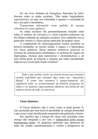No seu livro Sinfonia da Energética, Salvatore de Salvo
discorre sobre as ondas escalares. “São ondas longitudinais,
superluminais, ou seja, sua velocidade é superior à velocidade da
luz e sua ação é instantânea.
Transportam informação como padrões de energia
vibratória no vácuo quântico.
As ondas escalares são permanentemente trocadas entre
todos os núcleos do Universo e o vácuo constitui realmente um
fervilhante caldeirão de radiações escalares. Esse caldeirão cria as
partículas virtuais e o fluxo dessas partículas do próprio vácuo.
A compreensão do eletromagnetismo escalar permitirá ao
homem manipular, ao mesmo tempo, o espaço e o hiperespaço
(ou vácuo quântico). Dessa maneira, tornam-se possíveis os
sistemas de comunicações instantâneos, os sistemas de viagens no
hiperespaço, técnicas para materializar e desmaterializar e, de
uma forma geral, de técnicas e sistemas por todos considerados
impossíveis, exceto pela ficção científica”
Vácuo Quântico:
O Vácuo Quântico não é vazio, como se pode pensar. É,
sim, permeado por uma incrível quantidade de energia primordial
e que existe como manifestação temporária das partículas virtuais.
Isto significa que a energia do vácuo está vinculada como
energia não integrada e, por isso, é indetectável pelos nossos
instrumentos atuais. As pequenas partículas que aparecem do
nada são criadas espontaneamente e voltam a desaparecer no
Tudo o que existiu, existe ou existirá possui sua estrutura
escalar individual que constitui algo como sua “impressão
digital”. E como esta estrutura é espaço-temporal, ela
englobará todos os acontecimentos da história pregressa do
objeto e os manterá rigorosamente idênticos (na forma de um
registro eterno de tudo, no universo).
 
