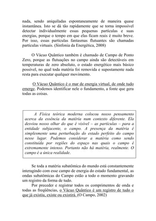 nada, sendo aniquiladas espontaneamente de maneira quase
instantânea. Isto se dá tão rapidamente que se torna impossível
detectar individualmente essas pequenas partículas e suas
energias, porque o tempo em que elas ficam reais é muito breve.
Por isso, essas partículas fantasmas flutuantes são chamadas
partículas virtuais. (Sinfonia da Energética, 2008)
O Vácuo Quântico também é chamado de Campo de Ponto
Zero, porque as flutuações no campo ainda são detectáveis em
temperaturas de zero absoluto, o estado energético mais básico
possível, no qual toda matéria foi removida e supostamente nada
resta para executar qualquer movimento.
O Vácuo Quântico é o mar de energia virtual, de onde tudo
emerge. Podemos identificar nele o fundamento, a fonte que gera
todas as coisas.
Se toda a matéria subatômica do mundo está constantemente
interagindo com esse campo de energia do estado fundamental, as
ondas subatômicas do Campo estão a todo o momento gravando
um registro da forma de tudo.
Por preceder e registrar todos os comprimentos de onda e
todas as freqüências, o Vácuo Quântico é um registro de tudo o
que já existiu, existe ou existirá. (O Campo, 2002)
A Física teórica moderna colocou nosso pensamento
acerca da essência da matéria num contexto diferente. Ela
desviou nosso olhar do que é visível – as partículas – para a
entidade subjacente, o campo. A presença da matéria é
simplesmente uma perturbação do estado perfeito do campo
nesse lugar. Podemos considerar a matéria como sendo
constituída por regiões do espaço nas quais o campo é
extremamente intenso. Portanto não há matéria, realmente. O
campo é a única realidade.
Nós e toda a matéria do Universo estamos literalmente
conectados aos confins mais distantes do Cosmo por meio das
ondas do Vácuo Quântico.
 