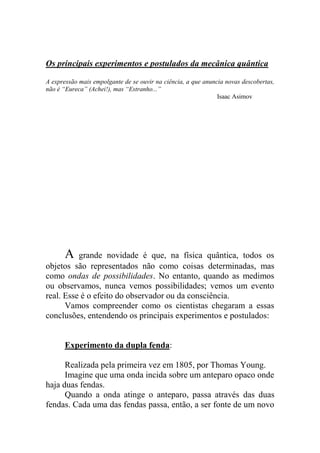 Os principais experimentos e postulados da mecânica quântica
A expressão mais empolgante de se ouvir na ciência, a que anuncia novas descobertas,
não é “Eureca” (Achei!), mas “Estranho...”
Isaac Asimov
A grande novidade é que, na física quântica, todos os
objetos são representados não como coisas determinadas, mas
como ondas de possibilidades. No entanto, quando as medimos
ou observamos, nunca vemos possibilidades; vemos um evento
real. Esse é o efeito do observador ou da consciência.
Vamos compreender como os cientistas chegaram a essas
conclusões, entendendo os principais experimentos e postulados:
Experimento da dupla fenda:
Realizada pela primeira vez em 1805, por Thomas Young.
Imagine que uma onda incida sobre um anteparo opaco onde
haja duas fendas.
Quando a onda atinge o anteparo, passa através das duas
fendas. Cada uma das fendas passa, então, a ser fonte de um novo
 