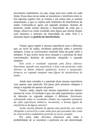 movimento ondulatório, ou seja, surge uma nova onda em cada
fenda. Essas duas novas ondas se encontram e interferem entre si.
Em algumas regiões elas se somam e em outras elas se anulam
mutuamente, o que se explica pelo fenômeno de interferência de
ondas. Colocando-se agora um segundo anteparo, distante do
primeiro, aonde iremos detectar a intensidade da onda que o
atinge, observa-se como resultado uma figura que alterna franjas
com máximos e mínimos da intensidade da onda. Esta é a
chamada figura ou padrão de interferência.
Vamos agora repetir a mesma experiência com a diferença
que, ao invés de ondas, incidimos partículas sobre o primeiro
anteparo. Como se estivéssemos emitindo bolas de gude sobre o
anteparo. O que ocorre nesta nova situação é a presença de duas
concentrações distintas de partículas atingindo o segundo
anteparo.
Este seria o resultado esperado pela física clássica.
Entretanto, quando esta experiência é feita com partículas como
elétrons ou fótons (objetos quânticos), ocorre o inesperado:
forma-se no segundo anteparo uma figura de interferência de
ondas.
Ainda mais estranha é a repetição desta mesma experiência
com apenas uma partícula. Ela passa pelo primeiro anteparo e
atinge o segundo em apenas um ponto.
Vamos, então, repetir esta mesma experiência um número
enorme de vezes. O resultado é que, em cada experimento o ponto
de detecção no segundo anteparo é diferente. Entretanto,
sobrepondo todos os resultados obtidos nos segundos anteparos
da cada experiência obtêm-se, novamente, a mesma figura de
interferência da figura anterior!
Assim, mesmo falando de apenas uma partícula, nos vemos
obrigados a associá-la a uma onda para que possamos dar conta
de característica ondulatória presente no nosso exemplo.
Por outro lado, devemos relacionar esta onda à
probabilidade de se encontrar a partícula em um determinado
 