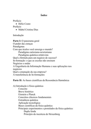 Índice
Prefácio
 Hélio Couto
Prefácio
 Mabel Cristina Dias
Introdução
Parte I: O panorama geral
O poder das crenças
Paradigmas
Com que óculos você enxerga o mundo?
Paradigma cartesiano-newtoniano
Paradigma quântico-relativista
Qual a fórmula para um negócio de sucesso?
In-formação: o que as escolas não ensinam
Negócios e ondas
A Engenharia da Informação Humana e suas aplicações nos
negócios
Qual a emanação da sua empresa?
A transferência de In-formações
Parte II: As bases científicas da Ressonância Harmônica
A) Introdução à física quântica
Conceito
Breve histórico
Einstein e Planck
Conceitos clássicos fundamentais
Estranheza quântica
Aplicação tecnológica
Bases científicas da física quântica
Principais experimentos e postulados da física quântica:
Dupla fenda
Princípio da incerteza de Heisenberg
 