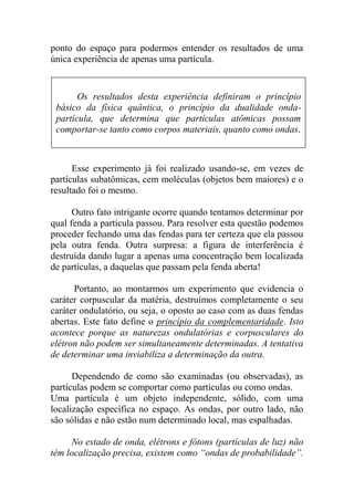 ponto do espaço para podermos entender os resultados de uma
única experiência de apenas uma partícula.
Esse experimento já foi realizado usando-se, em vezes de
partículas subatômicas, cem moléculas (objetos bem maiores) e o
resultado foi o mesmo.
Outro fato intrigante ocorre quando tentamos determinar por
qual fenda a partícula passou. Para resolver esta questão podemos
proceder fechando uma das fendas para ter certeza que ela passou
pela outra fenda. Outra surpresa: a figura de interferência é
destruída dando lugar a apenas uma concentração bem localizada
de partículas, a daquelas que passam pela fenda aberta!
Portanto, ao montarmos um experimento que evidencia o
caráter corpuscular da matéria, destruímos completamente o seu
caráter ondulatório, ou seja, o oposto ao caso com as duas fendas
abertas. Este fato define o princípio da complementaridade. Isto
acontece porque as naturezas ondulatórias e corpusculares do
elétron não podem ser simultaneamente determinadas. A tentativa
de determinar uma inviabiliza a determinação da outra.
Dependendo de como são examinadas (ou observadas), as
partículas podem se comportar como partículas ou como ondas.
Uma partícula é um objeto independente, sólido, com uma
localização específica no espaço. As ondas, por outro lado, não
são sólidas e não estão num determinado local, mas espalhadas.
No estado de onda, elétrons e fótons (partículas de luz) não
têm localização precisa, existem como “ondas de probabilidade”.
Os resultados desta experiência definiram o princípio
básico da física quântica, o princípio da dualidade onda-
partícula, que determina que partículas atômicas possam
comportar-se tanto como corpos materiais, quanto como ondas.
 