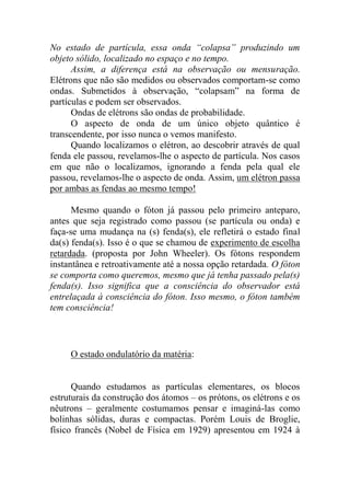 No estado de partícula, essa onda “colapsa” produzindo um
objeto sólido, localizado no espaço e no tempo.
Assim, a diferença está na observação ou mensuração.
Elétrons que não são medidos ou observados comportam-se como
ondas. Submetidos à observação, “colapsam” na forma de
partículas e podem ser observados.
Ondas de elétrons são ondas de probabilidade.
O aspecto de onda de um único objeto quântico é
transcendente, por isso nunca o vemos manifesto.
Quando localizamos o elétron, ao descobrir através de qual
fenda ele passou, revelamos-lhe o aspecto de partícula. Nos casos
em que não o localizamos, ignorando a fenda pela qual ele
passou, revelamos-lhe o aspecto de onda. Assim, um elétron passa
por ambas as fendas ao mesmo tempo!
Mesmo quando o fóton já passou pelo primeiro anteparo,
antes que seja registrado como passou (se partícula ou onda) e
faça-se uma mudança na (s) fenda(s), ele refletirá o estado final
da(s) fenda(s). Isso é o que se chamou de experimento de escolha
retardada. (proposta por John Wheeler). Os fótons respondem
instantânea e retroativamente até a nossa opção retardada. O fóton
se comporta como queremos, mesmo que já tenha passado pela(s)
fenda(s). Isso significa que a consciência do observador está
entrelaçada à consciência do fóton. Isso mesmo, o fóton também
tem consciência!
O estado ondulatório da matéria:
Quando estudamos as partículas elementares, os blocos
estruturais da construção dos átomos – os prótons, os elétrons e os
nêutrons – geralmente costumamos pensar e imaginá-las como
bolinhas sólidas, duras e compactas. Porém Louis de Broglie,
físico francês (Nobel de Física em 1929) apresentou em 1924 à
 