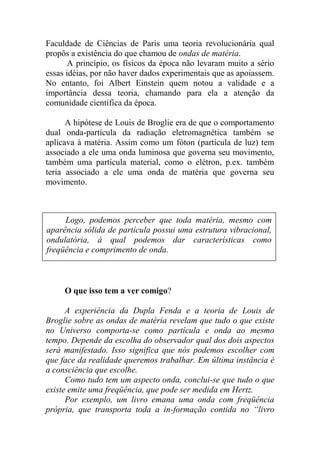 Faculdade de Ciências de Paris uma teoria revolucionária qual
propôs a existência do que chamou de ondas de matéria.
A princípio, os físicos da época não levaram muito a sério
essas idéias, por não haver dados experimentais que as apoiassem.
No entanto, foi Albert Einstein quem notou a validade e a
importância dessa teoria, chamando para ela a atenção da
comunidade científica da época.
A hipótese de Louis de Broglie era de que o comportamento
dual onda-partícula da radiação eletromagnética também se
aplicava à matéria. Assim como um fóton (partícula de luz) tem
associado a ele uma onda luminosa que governa seu movimento,
também uma partícula material, como o elétron, p.ex. também
teria associado a ele uma onda de matéria que governa seu
movimento.
O que isso tem a ver comigo?
A experiência da Dupla Fenda e a teoria de Louis de
Broglie sobre as ondas de matéria revelam que tudo o que existe
no Universo comporta-se como partícula e onda ao mesmo
tempo. Depende da escolha do observador qual dos dois aspectos
será manifestado. Isso significa que nós podemos escolher com
que face da realidade queremos trabalhar. Em última instância é
a consciência que escolhe.
Como tudo tem um aspecto onda, conclui-se que tudo o que
existe emite uma freqüência, que pode ser medida em Hertz.
Por exemplo, um livro emana uma onda com freqüência
própria, que transporta toda a in-formação contida no “livro
Logo, podemos perceber que toda matéria, mesmo com
aparência sólida de partícula possui uma estrutura vibracional,
ondulatória, à qual podemos dar características como
freqüência e comprimento de onda.
 