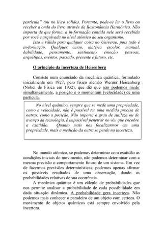 partícula” (ou no livro sólido). Portanto, pode-se ler o livro ou
receber a onda do livro através da Ressonância Harmônica. Não
importa de que forma, a in-formação contida nele será recebida
por você e arquivada no nível atômico do seu organismo.
Isso é válido para qualquer coisa no Universo, pois tudo é
in-formação. Qualquer curso, matéria escolar, manual,
habilidade, pensamento, sentimento, emoção, pessoas,
arquétipos, eventos, passado, presente e futuro, etc.
O princípio da incerteza de Heisenberg
Consiste num enunciado da mecânica quântica, formulado
inicialmente em 1927, pelo físico alemão Werner Heisenberg
(Nobel de Física em 1932), que diz que não podemos medir
simultaneamente, a posição e o momentum (velocidade) de uma
partícula.
No mundo atômico, se podemos determinar com exatidão as
condições iniciais do movimento, não podemos determinar com a
mesma precisão o comportamento futuro de um sistema. Em vez
de fazermos previsões determinísticas, podemos apenas afirmar
os possíveis resultados de uma observação, dando as
probabilidades relativas de sua ocorrência.
A mecânica quântica é um cálculo de probabilidades que
nos permite analisar a probabilidade de cada possibilidade em
dada situação dinâmica. A probabilidade gera incerteza. Não
podemos mais conhecer o paradeiro de um objeto com certeza. O
movimento de objetos quânticos está sempre envolvido pela
incerteza.
No nível quântico, sempre que se mede uma propriedade,
como a velocidade, não é possível ter uma medida precisa de
outras, como a posição. Não importa o grau de sutileza ou de
avanço da tecnologia, é impossível penetrar no véu que encobre
a exatidão. Quanto mais nos focalizarmos em uma
propriedade, mais a medição da outra se perde na incerteza.
 