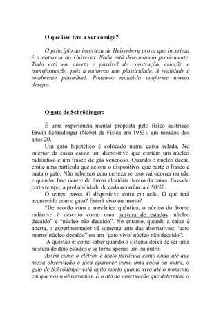 O que isso tem a ver comigo?
O princípio da incerteza de Heisenberg prova que incerteza
é a natureza do Universo. Nada está determinado previamente.
Tudo está em aberto e passível de construção, criação e
transformação, pois a natureza tem plasticidade. A realidade é
totalmente plasmável. Podemos moldá-la conforme nossos
desejos.
O gato de Schrödinger:
É uma experiência mental proposta pelo físico austríaco
Erwin Schrödinger (Nobel de Física em 1933), em meados dos
anos 20.
Um gato hipotético é colocado numa caixa selada. No
interior da caixa existe um dispositivo que contém um núcleo
radioativo e um frasco de gás venenoso. Quando o núcleo decai,
emite uma partícula que aciona o dispositivo, que parte o frasco e
mata o gato. Não sabemos com certeza se isso vai ocorrer ou não
e quando. Isso ocorre de forma aleatória dentro da caixa. Passado
certo tempo, a probabilidade de cada ocorrência é 50/50.
O tempo passa. O dispositivo entra em ação. O que terá
acontecido com o gato? Estará vivo ou morto?
“De acordo com a mecânica quântica, o núcleo do átomo
radiativo é descrito como uma mistura de estados: núcleo
decaído” e “núcleo não decaído”. No entanto, quando a caixa é
aberta, o experimentador vê somente uma das alternativas: “gato
morto/ núcleo decaído” ou um “gato vivo/ núcleo não decaído”.
A questão é: como saber quando o sistema deixa de ser uma
mistura de dois estados e se torna apenas um ou outro.
Assim como o elétron é tanto partícula como onda até que
nossa observação o faça aparecer como uma coisa ou outra, o
gato de Schrödinger está tanto morto quanto vivo até o momento
em que nós o observamos. É o ato da observação que determina o
 