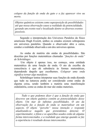 colapso da função de onda do gato e o faz aparecer vivo ou
morto.
Segundo a interpretação dos Universos Paralelos do físico
americano Hugh Everett, ambos os estados existem sobrepostos
em universos paralelos. Quando o observador abre a caixa,
conduz a realidade observada a um dos universos apenas.
As ondas de matéria são ondas de possibilidades. São
descritas por funções matemáticas chamadas “funções de onda”
de Schrödinger.
Um objeto é apenas isso, no começo, uma entidade
matemática de uma função de onda. O ato de escolha da
consciência é que dá substância às formas matemáticas,
dependendo daquilo que escolhemos. Colapsar uma onda
significa tornar algo manifesto.
Schrödinger tentou interpretar suas funções de onda dizendo
que tudo na natureza podia ser considerado como ondas de
alguma coisa, sendo também a matéria uma manifestação
ondulatória, como as ondas do mar são ondas materiais.
Tudo o que podemos dizer é que a função de onda que
descreve um objeto quântico contém as potencialidades desse
objeto. Um mar de infinitas possibilidades. O ato da
observação faz a função de onda se materializar em um
aspecto. O objeto “percebe” nossa intenção e responde
atualizando-se naquilo que pretendemos detectar. O
experimentador, o fóton e os aparelhos usados estão de alguma
forma interconectados, e a realidade que emerge quando se faz
a experiência é resultado dessas interconexões.
Objetos quânticos existem como superposição de possibilidades
até que nossa observação cause a realidade da potencialidade,
gerando um evento real e localizado dentre os diversos eventos
possíveis.
 