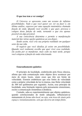 O que isso tem a ver comigo?
O Universo se apresenta como um oceano de infinitas
possibilidades. Tudo o que você quiser ser, ter ou fazer é, em
última análise, expresso por uma equação matemática chamada
função de onda. Quando você escolhe o que quer, provoca o
colapso desta função de onda, tornando o que era apenas
possível em algo provável.
A sua consciência determina e permite a manifestação
material das várias opções quânticas ao seu dispor.
Sendo assim, você cria sua própria realidade em qualquer
setor da sua vida.
O negócio que você idealiza já existe em possibilidade.
Quando você realmente escolhe que quer viver essa realidade,
ela acaba por se manifestar, mais cedo ou mais tarde, porque
você colapsou a função de onda relacionada.
Emaranhamento quântico:
O princípio da localidade, estabelecido pela física clássica,
afirma que toda comunicação entre objetos deve acontecer por
meio de sinais locais, sinais esses que têm um limite de
velocidade. Einstein estabeleceu que esse limite de velocidade
como a própria velocidade da luz (a imensa, mas finita velocidade
de 300 mil quilômetros por segundo). Assim, esse princípio da
localidade, uma limitação imposta pelo pensamento einsteiniano,
exclui a comunicação instantânea à distância.
Contudo, sabe-se experimentalmente que objetos quânticos,
quando correlacionados de modo adequado, influenciam-se
mutuamente de forma não-local, ou seja, sem troca de sinais pelo
espaço e instantaneamente, sem que decorra um tempo finito.
 
