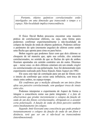 O físico David Bohm procurou encontrar uma maneira
prática de correlacionar elétrons, ou seja, uma forma para
podermos confirmar experimentalmente a não-localidade do
colapso da função de onda de objetos quânticos. Podemos utilizar
o parâmetro do spin (momento angular) do elétron como sendo
uma flecha que aponta para cima ou para baixo.
Bohm sugeriu que podemos fazer com que dois elétrons se
choquem de tal maneira que, após sua colisão, eles estariam
correlacionados, no sentido de que as flechas do spin de ambos
ficariam apontadas em sentido contrário um do outro. Dizemos
que – nesse caso- os dois elétrons estariam em um estado singlet
ou correlacionados em sua polarização. Isso foi demonstrado num
experimento realizado pelo físico francês Alain Aspect em 1982.
Ele usou este tipo de correlação para um par de fótons com
o intuito de confirmar que existe uma influência, sem troca de
sinais entre ambos, no espaço-tempo.
Ele confirmou que a medição efetuada em um único fóton
afeta seu parceiro correlacionado, sem qualquer troca de sinais
entre eles.
Podemos interpretar o experimento de Aspect de forma a
integrar a consciência como sua parte integrante: é o fato de
observarmos que produz inerentemente o colapso da função de
onda de um dos fótons correlacionados, obrigando-os a assumir
certa polarização. A função de onda do fóton parceiro também
entra imediatamente em colapso.
Segundo Amit Goswami uma consciência que pode produzir
instantaneamente o colapso da função de onda de um fóton à
distância, terá que ser em si não-local ou transcendente
(interdimensional).
Portanto, objetos quânticos correlacionados estão
interligados em uma dimensão que transcende o tempo e o
espaço. Não-localidade implica transcendência.
 