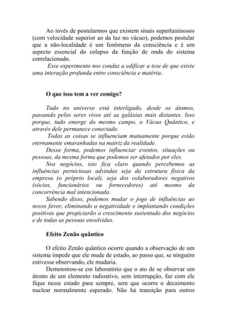 Ao invés de postularmos que existem sinais superluminosos
(com velocidade superior ao da luz no vácuo), podemos postular
que a não-localidade é um fenômeno da consciência e é um
aspecto essencial do colapso da função de onda do sistema
correlacionado.
Esse experimento nos conduz a edificar a tese de que existe
uma interação profunda entre consciência e matéria.
O que isso tem a ver comigo?
Tudo no universo está interligado, desde os átomos,
passando pelos seres vivos até as galáxias mais distantes. Isso
porque, tudo emerge do mesmo campo, o Vácuo Quântico, e
através dele permanece conectado.
Todas as coisas se influenciam mutuamente porque estão
eternamente emaranhadas na matriz da realidade.
Dessa forma, podemos influenciar eventos, situações ou
pessoas, da mesma forma que podemos ser afetados por eles.
Nos negócios, isto fica claro quando percebemos as
influências perniciosas advindas seja da estrutura física da
empresa (o próprio local), seja dos colaboradores negativos
(sócios, funcionários ou fornecedores) até mesmo da
concorrência mal intencionada.
Sabendo disso, podemos mudar o jogo de influências ao
nosso favor, eliminando a negatividade e implantando condições
positivas que propiciarão o crescimento sustentado dos negócios
e de todas as pessoas envolvidas.
Efeito Zenão quântico
O efeito Zenão quântico ocorre quando a observação de um
sistema impede que ele mude de estado, ao passo que, se ninguém
estivesse observando, ele mudaria.
Demonstrou-se em laboratório que o ato de se observar um
átomo de um elemento radioativo, sem interrupção, faz com ele
fique nesse estado para sempre, sem que ocorra o decaimento
nuclear normalmente esperado. Não há transição para outros
 