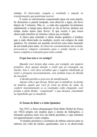 estados. O observador congela a realidade e impede as
transformações que poderiam ocorrer.
É como se estivéssemos esquentando água em uma panela.
Se deixarmos a panela tampada, sem observar a água, ela ferve
depois de 5 minutos. Mas se , a cada dez segundos levantarmos
rapidamente a tampa para observar se ela já ferveu, demora um
tempo muito maior para ferver. O que ocorre é que nossa
observação interfere no sistema e altera sua evolução.
A chave para entender o efeito Zenão quântico é lembrar
que a cada observação ou medição, ocorre um colapso da onda
quântica. Os sistemas em questão envolvem uma lenta transição
de um estado para outro. Ao observar constantemente um sistema,
provocam-se colapsos constantes para o estado inicial, e ele
nunca completa a transição para outro estado.
O que isso tem a ver comigo?
Quando você deseja algo como, por exemplo, um negócio
próspero, deve apenas desejar e sentir que já conseguiu seu
intento. Isto é, você deve acreditar que o negócio idealizado já
existe e prospera incessantemente, sem nenhum traço de dúvida
da sua parte.
A dúvida paralisa o processo de manifestação.
Apenas solte o que deseja. Deixe que se manifeste, na forma
de matéria, aquilo que você já criou na forma de onda. Se
conferir insistentemente se os resultados estão chegando, você
produz o efeito Zenão, “congelando” o que desejou, retardando
ou impedindo que se manifeste.
O Átomo de Bohr e o Salto Quântico
Em 1913, o físico dinamarquês Niels Bohr (Nobel de Física
em 1922) propôs um modelo para o átomo de hidrogênio, o
elemento químico mais leve da tabela periódica e cuja estrutura
era aparentemente a mais simples.
O modelo postulava a existência de órbitas estáveis para os
elétrons em volta do núcleo, quantizadas, isto é, só absorvendo
 