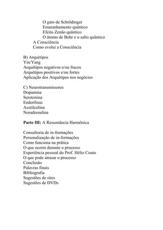 O gato de Schrödinger
Emaranhamento quântico
Efeito Zenão quântico
O átomo de Bohr e o salto quântico
A Consciência
Como evolui a Consciência
B) Arquétipos
Yin/Yang
Arquétipos negativos e/ou fracos
Arquétipos positivos e/ou fortes
Aplicação dos Arquétipos nos negócios
C) Neurotransmissores
Dopamina
Serotonina
Endorfinas
Acetilcolina
Noradrenalina
Parte III: A Ressonância Harmônica
Consultoria de in-formações
Personalização de in-formações
Como funciona na prática
O que ocorre durante o processo
Experiência pessoal do Prof. Hélio Couto
O que pode atrasar o processo
Conclusão
Palavras finais
Bibliografia
Sugestões de sites
Sugestões de DVDs
 