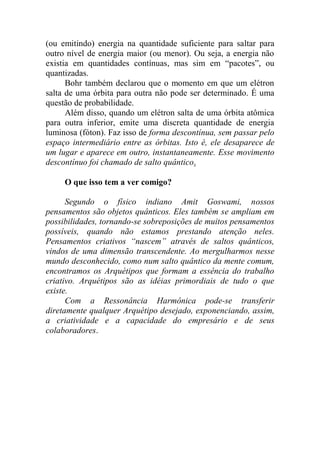 (ou emitindo) energia na quantidade suficiente para saltar para
outro nível de energia maior (ou menor). Ou seja, a energia não
existia em quantidades contínuas, mas sim em “pacotes”, ou
quantizadas.
Bohr também declarou que o momento em que um elétron
salta de uma órbita para outra não pode ser determinado. É uma
questão de probabilidade.
Além disso, quando um elétron salta de uma órbita atômica
para outra inferior, emite uma discreta quantidade de energia
luminosa (fóton). Faz isso de forma descontínua, sem passar pelo
espaço intermediário entre as órbitas. Isto é, ele desaparece de
um lugar e aparece em outro, instantaneamente. Esse movimento
descontínuo foi chamado de salto quântico.
O que isso tem a ver comigo?
Segundo o físico indiano Amit Goswami, nossos
pensamentos são objetos quânticos. Eles também se ampliam em
possibilidades, tornando-se sobreposições de muitos pensamentos
possíveis, quando não estamos prestando atenção neles.
Pensamentos criativos “nascem” através de saltos quânticos,
vindos de uma dimensão transcendente. Ao mergulharmos nesse
mundo desconhecido, como num salto quântico da mente comum,
encontramos os Arquétipos que formam a essência do trabalho
criativo. Arquétipos são as idéias primordiais de tudo o que
existe.
Com a Ressonância Harmônica pode-se transferir
diretamente qualquer Arquétipo desejado, exponenciando, assim,
a criatividade e a capacidade do empresário e de seus
colaboradores.
 