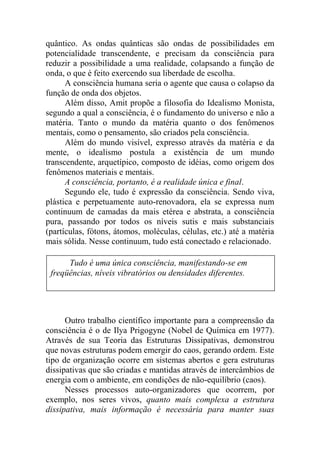 quântico. As ondas quânticas são ondas de possibilidades em
potencialidade transcendente, e precisam da consciência para
reduzir a possibilidade a uma realidade, colapsando a função de
onda, o que é feito exercendo sua liberdade de escolha.
A consciência humana seria o agente que causa o colapso da
função de onda dos objetos.
Além disso, Amit propõe a filosofia do Idealismo Monista,
segundo a qual a consciência, é o fundamento do universo e não a
matéria. Tanto o mundo da matéria quanto o dos fenômenos
mentais, como o pensamento, são criados pela consciência.
Além do mundo visível, expresso através da matéria e da
mente, o idealismo postula a existência de um mundo
transcendente, arquetípico, composto de idéias, como origem dos
fenômenos materiais e mentais.
A consciência, portanto, é a realidade única e final.
Segundo ele, tudo é expressão da consciência. Sendo viva,
plástica e perpetuamente auto-renovadora, ela se expressa num
continuum de camadas da mais etérea e abstrata, a consciência
pura, passando por todos os níveis sutis e mais substanciais
(partículas, fótons, átomos, moléculas, células, etc.) até a matéria
mais sólida. Nesse continuum, tudo está conectado e relacionado.
Outro trabalho científico importante para a compreensão da
consciência é o de Ilya Prigogyne (Nobel de Química em 1977).
Através de sua Teoria das Estruturas Dissipativas, demonstrou
que novas estruturas podem emergir do caos, gerando ordem. Este
tipo de organização ocorre em sistemas abertos e gera estruturas
dissipativas que são criadas e mantidas através de intercâmbios de
energia com o ambiente, em condições de não-equilíbrio (caos).
Nesses processos auto-organizadores que ocorrem, por
exemplo, nos seres vivos, quanto mais complexa a estrutura
dissipativa, mais informação é necessária para manter suas
Tudo é uma única consciência, manifestando-se em
freqüências, níveis vibratórios ou densidades diferentes.
 